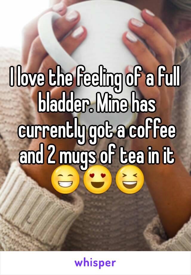 I love the feeling of a full bladder. Mine has currently got a coffee ...